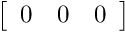 $ \left[ \begin {array}{ccc} 0 & 0 & 0 \end{array} \right] $